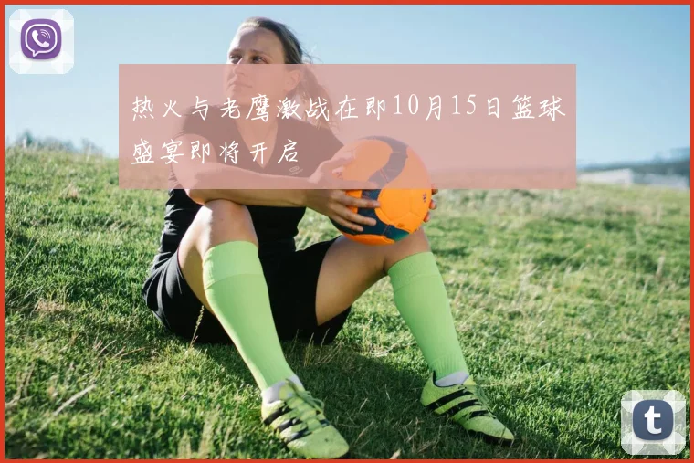 热火与老鹰激战在即10月15日篮球盛宴即将开启