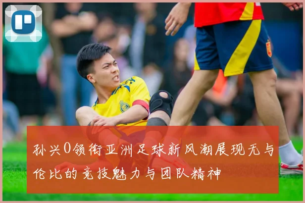 孙兴O领衔亚洲足球新风潮展现无与伦比的竞技魅力与团队精神