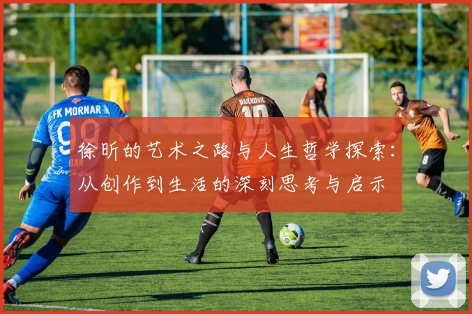 徐昕的艺术之路与人生哲学探索：从创作到生活的深刻思考与启示