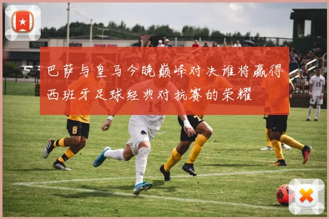 巴萨与皇马今晚巅峰对决谁将赢得西班牙足球经典对抗赛的荣耀