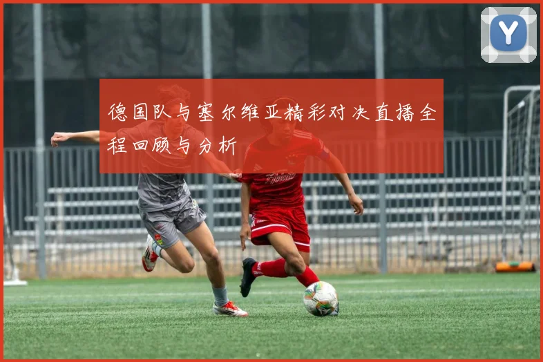 德国队与塞尔维亚精彩对决直播全程回顾与分析