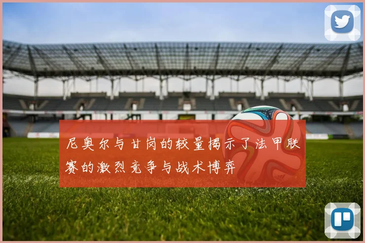尼奥尔与甘岗的较量揭示了法甲联赛的激烈竞争与战术博弈