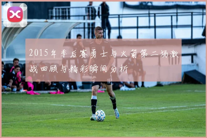 2015年季后赛勇士与火箭第二场激战回顾与精彩瞬间分析