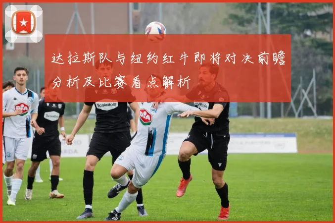 达拉斯队与纽约红牛即将对决前瞻分析及比赛看点解析