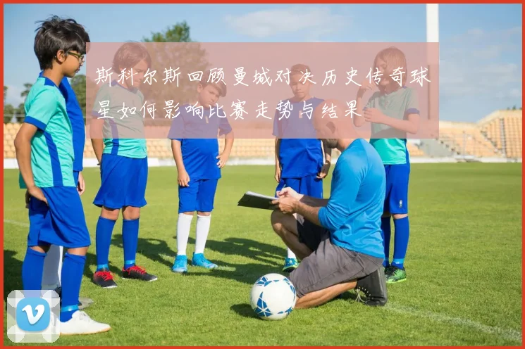 斯科尔斯回顾曼城对决历史传奇球星如何影响比赛走势与结果