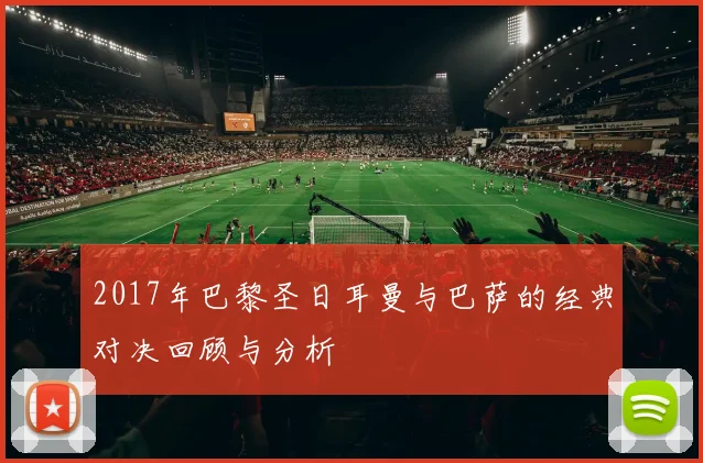 2017年巴黎圣日耳曼与巴萨的经典对决回顾与分析