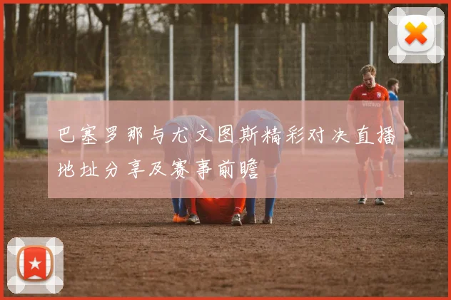 巴塞罗那与尤文图斯精彩对决直播地址分享及赛事前瞻