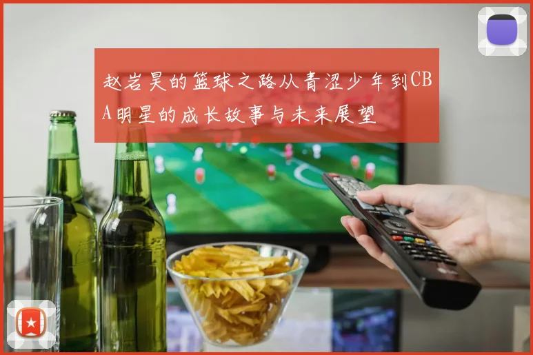赵岩昊的篮球之路从青涩少年到CBA明星的成长故事与未来展望