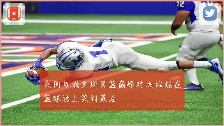 美国与俄罗斯男篮巅峰对决谁能在篮球场上笑到最后