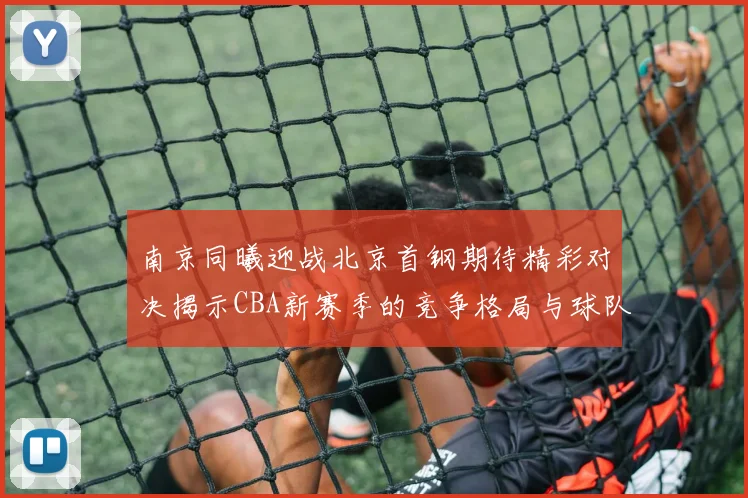 南京同曦迎战北京首钢期待精彩对决揭示CBA新赛季的竞争格局与球队实力