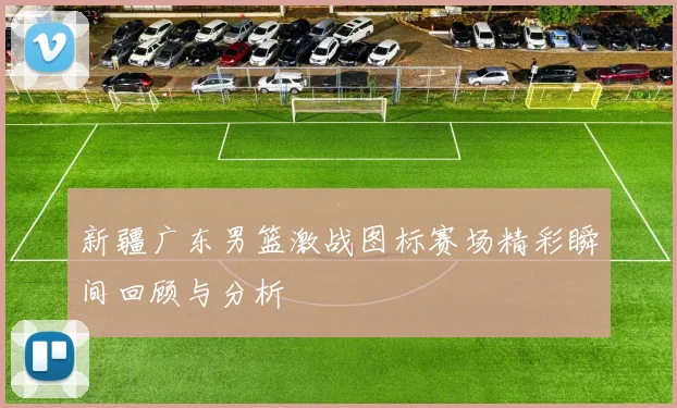 新疆广东男篮激战图标赛场精彩瞬间回顾与分析