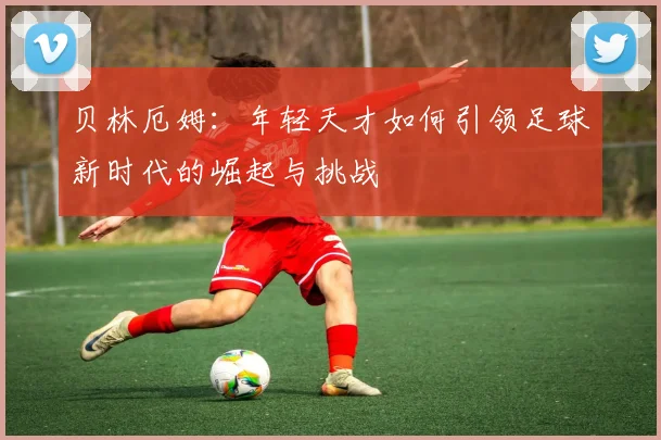 贝林厄姆：年轻天才如何引领足球新时代的崛起与挑战