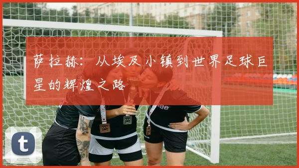 萨拉赫：从埃及小镇到世界足球巨星的辉煌之路