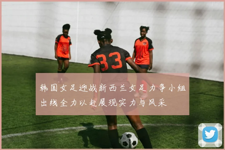 韩国女足迎战新西兰女足力争小组出线全力以赴展现实力与风采