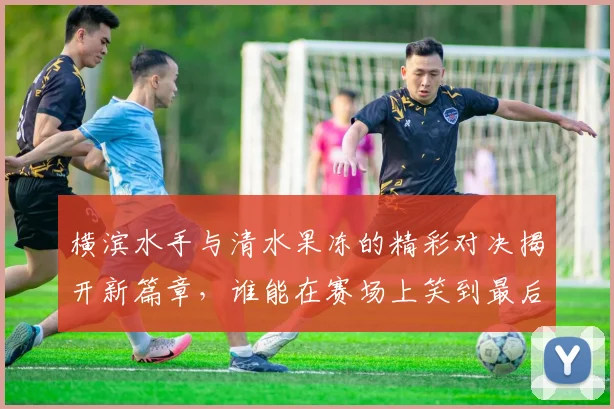 横滨水手与清水果冻的精彩对决揭开新篇章，谁能在赛场上笑到最后