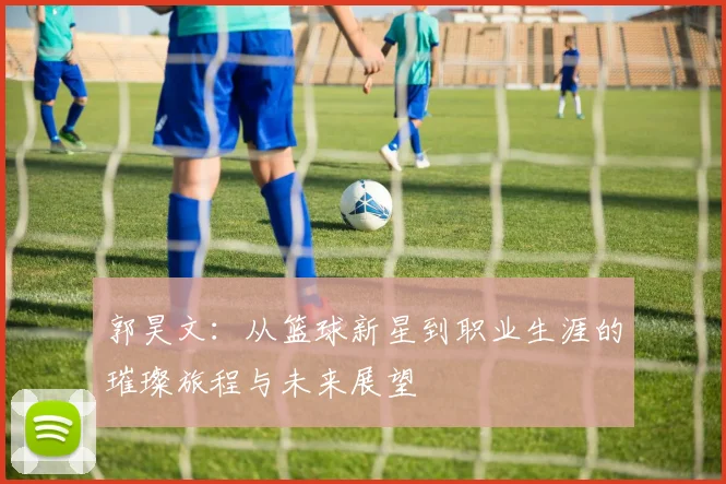 郭昊文：从篮球新星到职业生涯的璀璨旅程与未来展望