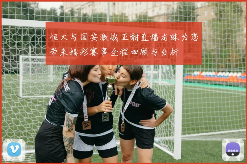 恒大与国安激战正酣直播龙珠为您带来精彩赛事全程回顾与分析