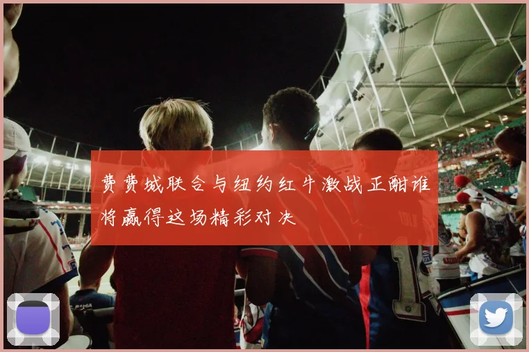 费费城联合与纽约红牛激战正酣谁将赢得这场精彩对决