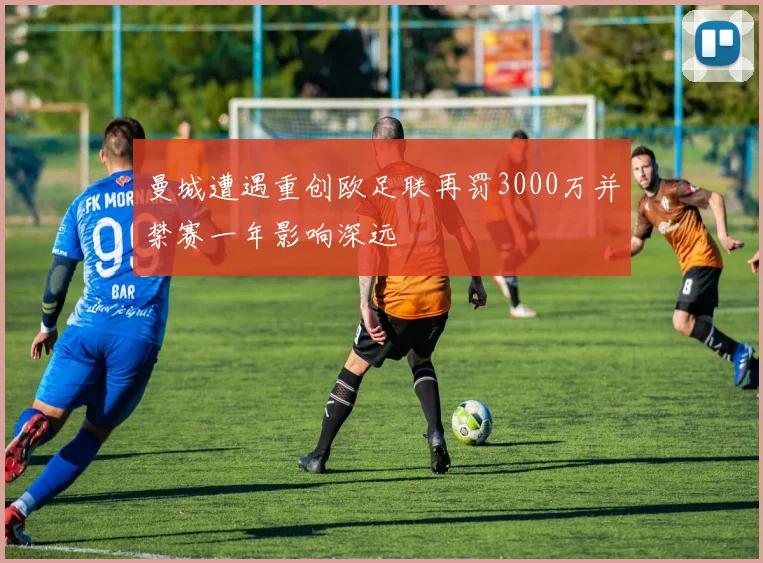 曼城遭遇重创欧足联再罚3000万并禁赛一年影响深远